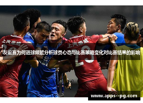 友谊赛为何进球频繁分析球员心态与比赛策略变化对比赛结果的影响