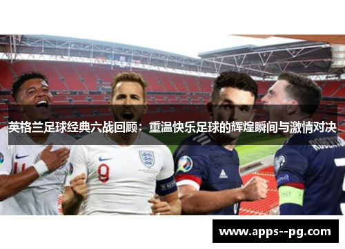 英格兰足球经典六战回顾：重温快乐足球的辉煌瞬间与激情对决