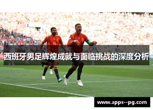 西班牙男足辉煌成就与面临挑战的深度分析 西班牙男足辉煌成就与面临挑战的深度分析