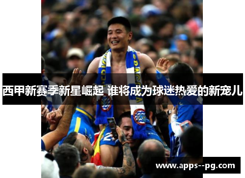 西甲新赛季新星崛起 谁将成为球迷热爱的新宠儿 西甲新赛季新星崛起 谁将成为球迷热爱的新宠儿