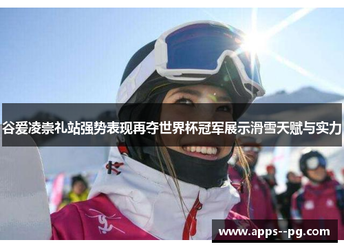 谷爱凌崇礼站强势表现再夺世界杯冠军展示滑雪天赋与实力 谷爱凌崇礼站强势表现再夺世界杯冠军展示滑雪天赋与实力