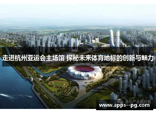 走进杭州亚运会主场馆 探秘未来体育地标的创新与魅力 走进杭州亚运会主场馆 探秘未来体育地标的创新与魅力