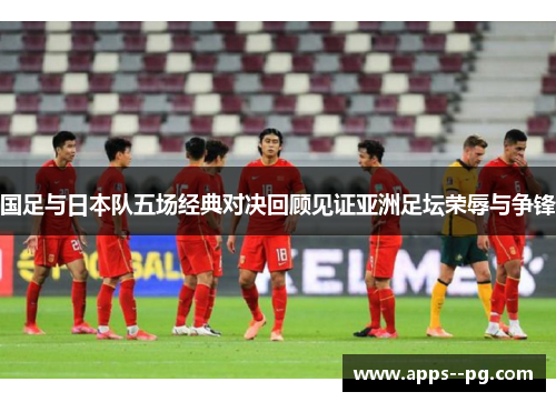 国足与日本队五场经典对决回顾见证亚洲足坛荣辱与争锋 国足与日本队五场经典对决回顾见证亚洲足坛荣辱与争锋