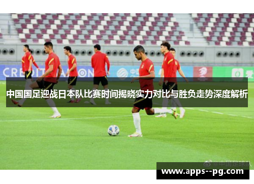 中国国足迎战日本队比赛时间揭晓实力对比与胜负走势深度解析 中国国足迎战日本队比赛时间揭晓实力对比与胜负走势深度解析