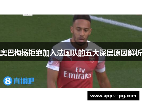奥巴梅扬拒绝加入法国队的五大深层原因解析 奥巴梅扬拒绝加入法国队的五大深层原因解析