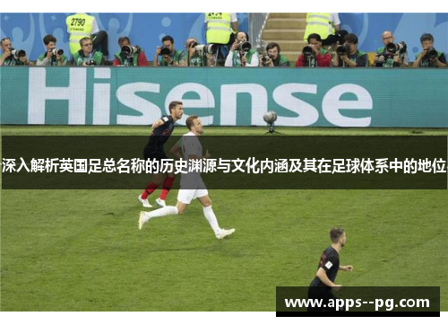深入解析英国足总名称的历史渊源与文化内涵及其在足球体系中的地位 深入解析英国足总名称的历史渊源与文化内涵及其在足球体系中的地位