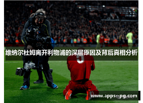 维纳尔杜姆离开利物浦的深层原因及背后真相分析 维纳尔杜姆离开利物浦的深层原因及背后真相分析