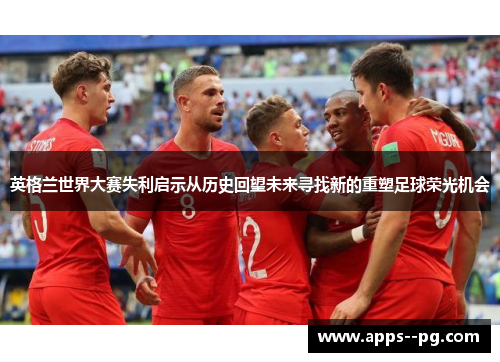 英格兰世界大赛失利启示从历史回望未来寻找新的重塑足球荣光机会