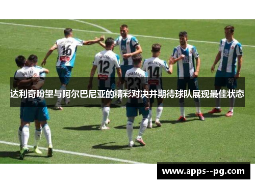 达利奇盼望与阿尔巴尼亚的精彩对决并期待球队展现最佳状态 达利奇盼望与阿尔巴尼亚的精彩对决并期待球队展现最佳状态