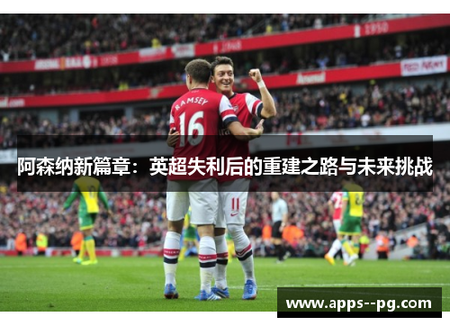 阿森纳新篇章:英超失利后的重建之路与未来挑战 阿森纳新篇章:英超失利后的重建之路与未来挑战