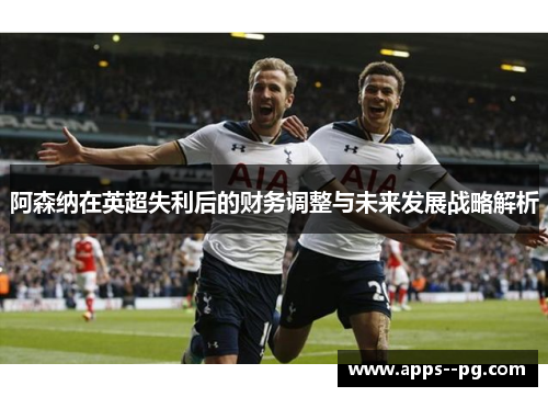 阿森纳在英超失利后的财务调整与未来发展战略解析 阿森纳在英超失利后的财务调整与未来发展战略解析