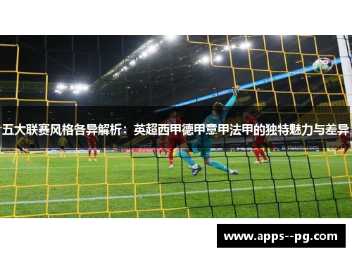 五大联赛风格各异解析:英超西甲德甲意甲法甲的独特魅力与差异 五大联赛风格各异解析:英超西甲德甲意甲法甲的独特魅力与差异