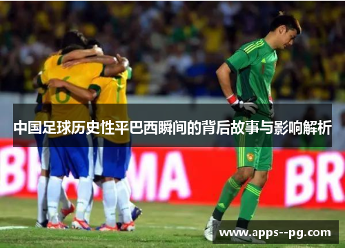 中国足球历史性平巴西瞬间的背后故事与影响解析 中国足球历史性平巴西瞬间的背后故事与影响解析