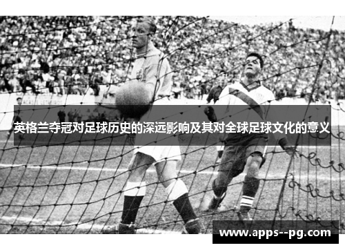 英格兰夺冠对足球历史的深远影响及其对全球足球文化的意义