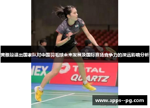 黄雅琼退出国家队对中国羽毛球未来发展及国际赛场竞争力的深远影响分析