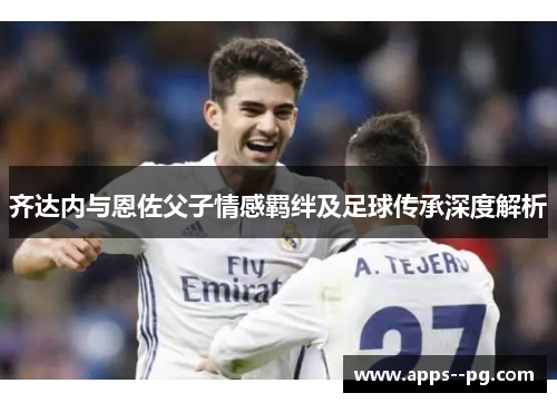 齐达内与恩佐父子情感羁绊及足球传承深度解析