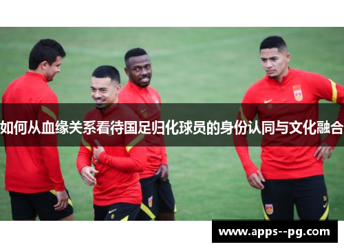 如何从血缘关系看待国足归化球员的身份认同与文化融合