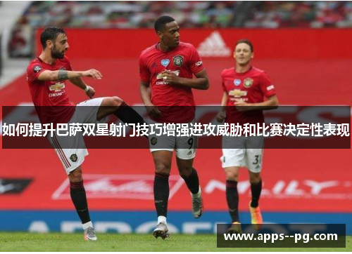 如何提升巴萨双星射门技巧增强进攻威胁和比赛决定性表现