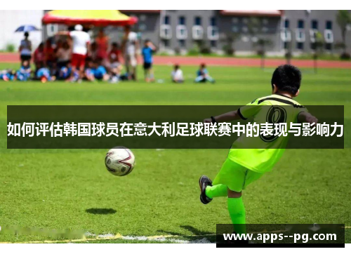 如何评估韩国球员在意大利足球联赛中的表现与影响力