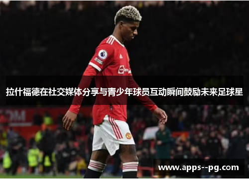 拉什福德在社交媒体分享与青少年球员互动瞬间鼓励未来足球星