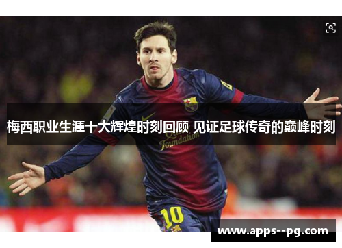 梅西职业生涯十大辉煌时刻回顾 见证足球传奇的巅峰时刻