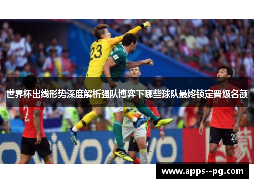 世界杯出线形势深度解析强队博弈下哪些球队最终锁定晋级名额 世界杯出线形势深度解析强队博弈下哪些球队最终锁定晋级名额