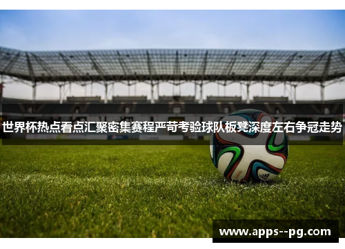 世界杯热点看点汇聚密集赛程严苛考验球队板凳深度左右争冠走势