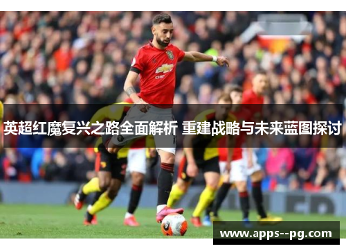 英超红魔复兴之路全面解析 重建战略与未来蓝图探讨