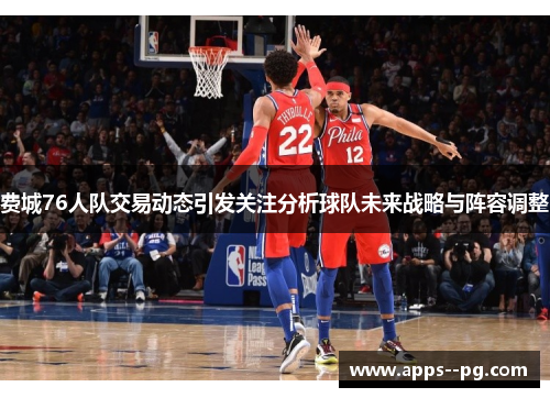 费城76人队交易动态引发关注分析球队未来战略与阵容调整 费城76人队交易动态引发关注分析球队未来战略与阵容调整