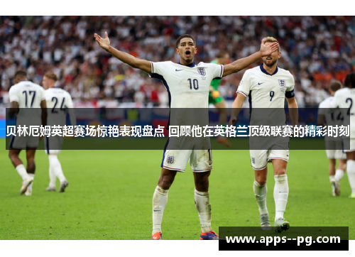 贝林厄姆英超赛场惊艳表现盘点 回顾他在英格兰顶级联赛的精彩时刻