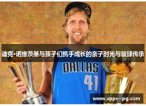 迪克·诺维茨基与孩子们携手成长的亲子时光与篮球传承