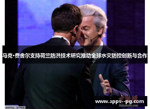 马克·费舍尔支持荷兰防洪技术研究推动全球水灾防控创新与合作