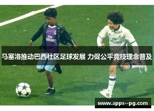 马塞洛推动巴西社区足球发展 力促公平竞技理念普及