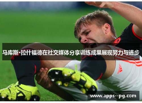 马库斯·拉什福德在社交媒体分享训练成果展现努力与进步