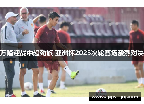 万隆迎战中超劲旅 亚洲杯2025次轮赛场激烈对决