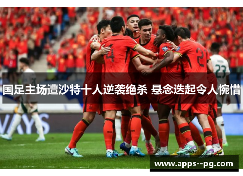 国足主场遭沙特十人逆袭绝杀 悬念迭起令人惋惜
