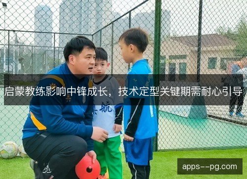 启蒙教练影响中锋成长，技术定型关键期需耐心引导