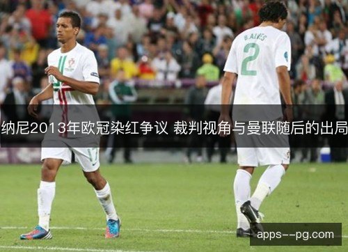 纳尼2013年欧冠染红争议 裁判视角与曼联随后的出局